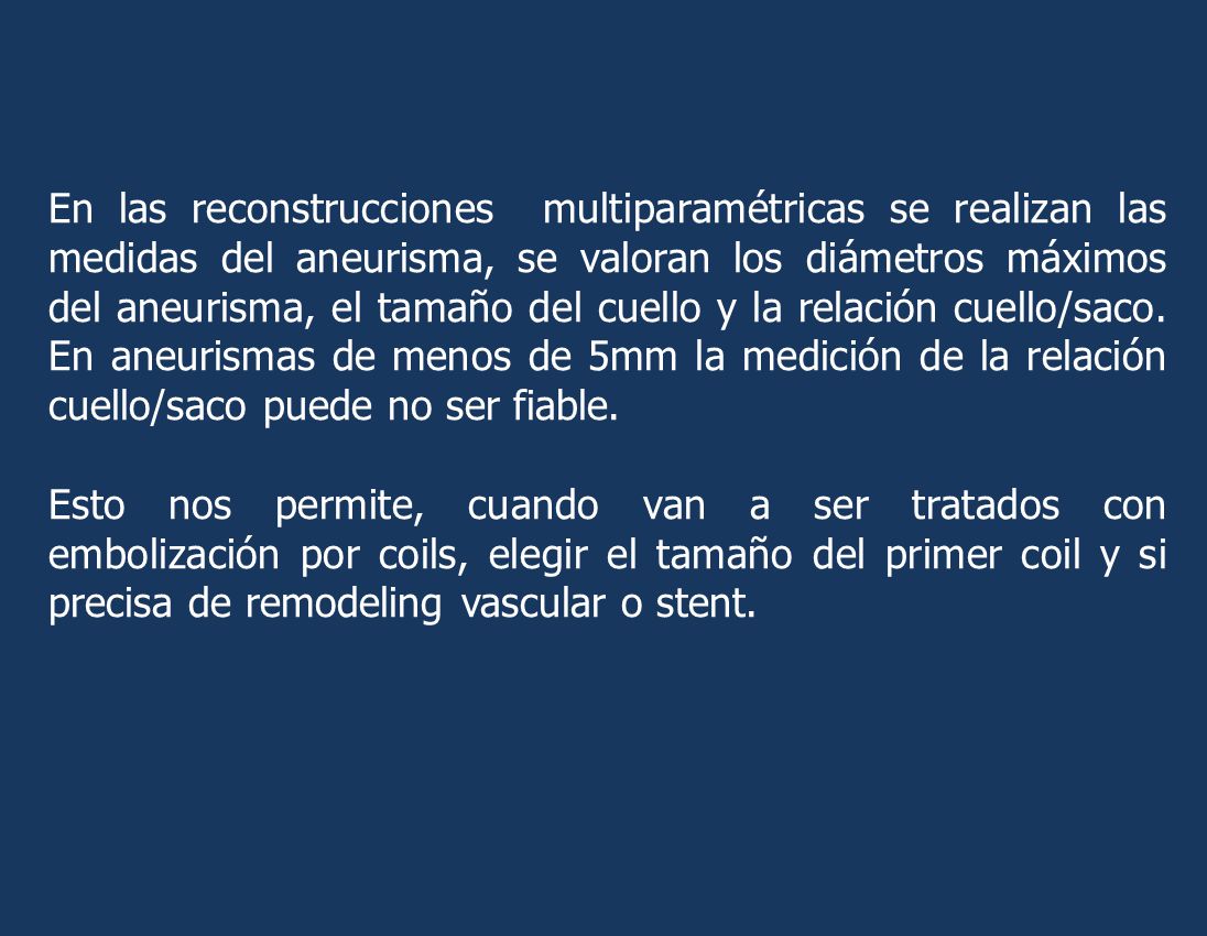 En las reconstrucciones multiparamétricas se realizan las medidas del aneurisma, se valoran los diámetros máximos del aneurisma, el tamaño del cuello y la relación cuello/saco. En aneurismas de menos de 5mm la medición de la relación cuello/saco puede no ser fiable.