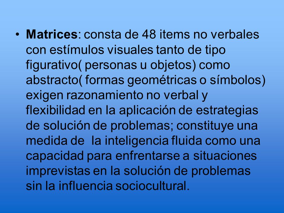Matrices: consta de 48 items no verbales con estímulos visuales tanto de tipo figurativo( personas u objetos) como abstracto( formas geométricas o símbolos) exigen razonamiento no verbal y flexibilidad en la aplicación de estrategias de solución de problemas; constituye una medida de la inteligencia fluida como una capacidad para enfrentarse a situaciones imprevistas en la solución de problemas sin la influencia sociocultural.