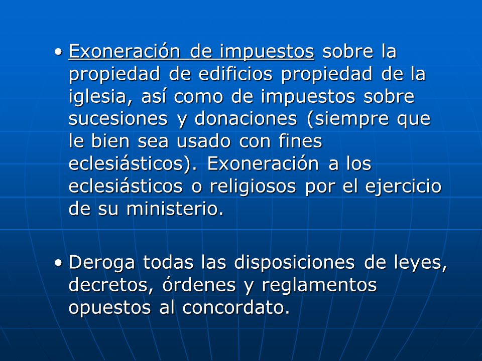 Exoneración de impuestos sobre la propiedad de edificios propiedad de la iglesia, así como de impuestos sobre sucesiones y donaciones (siempre que le bien sea usado con fines eclesiásticos). Exoneración a los eclesiásticos o religiosos por el ejercicio de su ministerio.