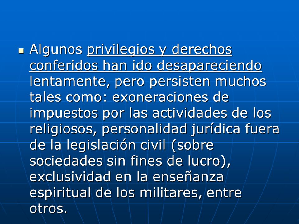 Algunos privilegios y derechos conferidos han ido desapareciendo lentamente, pero persisten muchos tales como: exoneraciones de impuestos por las actividades de los religiosos, personalidad jurídica fuera de la legislación civil (sobre sociedades sin fines de lucro), exclusividad en la enseñanza espiritual de los militares, entre otros.