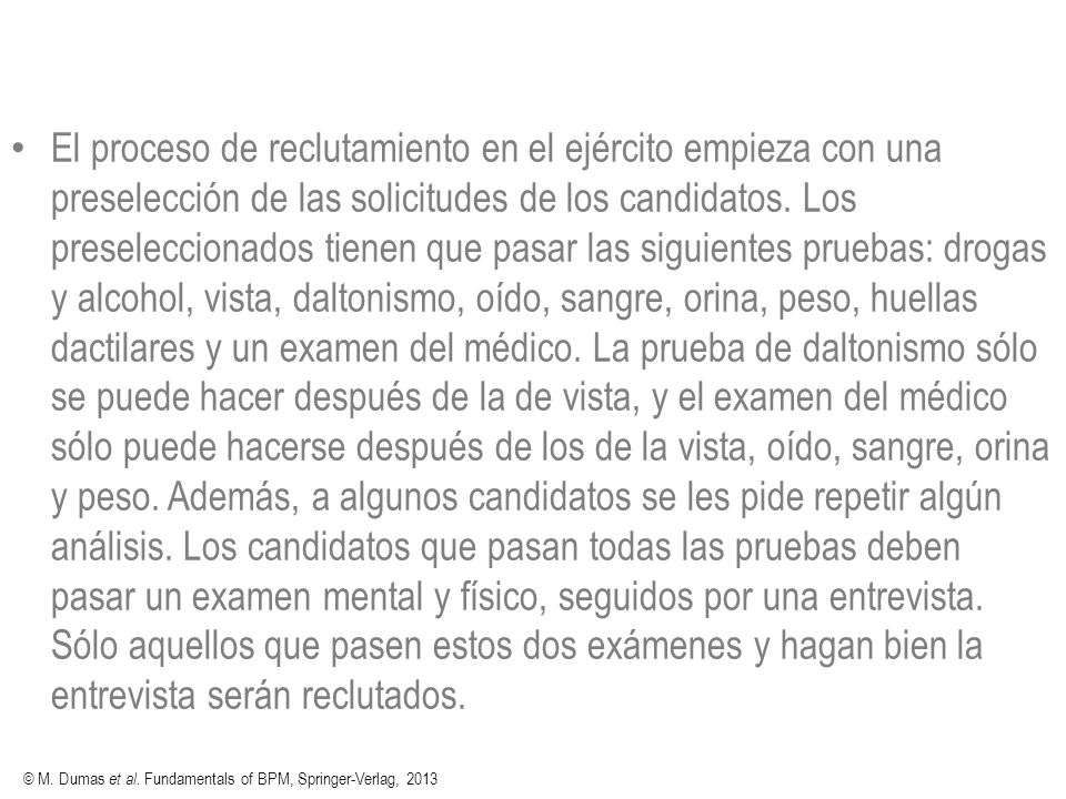 El proceso de reclutamiento en el ejército empieza con una preselección de las solicitudes de los candidatos. Los preseleccionados tienen que pasar las siguientes pruebas: drogas y alcohol, vista, daltonismo, oído, sangre, orina, peso, huellas dactilares y un examen del médico. La prueba de daltonismo sólo se puede hacer después de la de vista, y el examen del médico sólo puede hacerse después de los de la vista, oído, sangre, orina y peso. Además, a algunos candidatos se les pide repetir algún análisis. Los candidatos que pasan todas las pruebas deben pasar un examen mental y físico, seguidos por una entrevista. Sólo aquellos que pasen estos dos exámenes y hagan bien la entrevista serán reclutados.