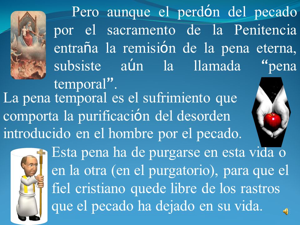 Pero aunque el perdón del pecado por el sacramento de la Penitencia entraña la remisión de la pena eterna, subsiste aún la llamada pena temporal .