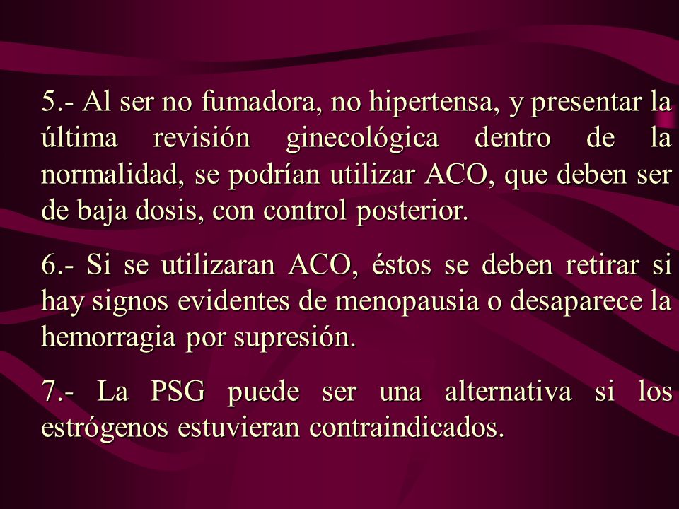 5.- Al ser no fumadora, no hipertensa, y presentar la última revisión ginecológica dentro de la normalidad, se podrían utilizar ACO, que deben ser de baja dosis, con control posterior.
