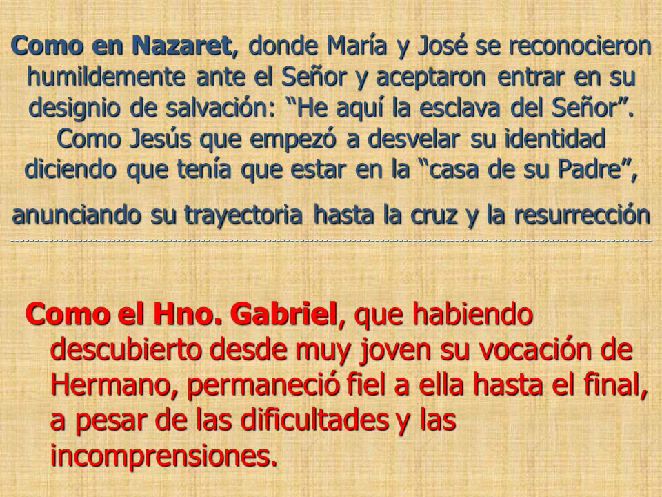 Como en Nazaret, donde María y José se reconocieron humildemente ante el Señor y aceptaron entrar en su designio de salvación: He aquí la esclava del Señor . Como Jesús que empezó a desvelar su identidad diciendo que tenía que estar en la casa de su Padre , anunciando su trayectoria hasta la cruz y la resurrección