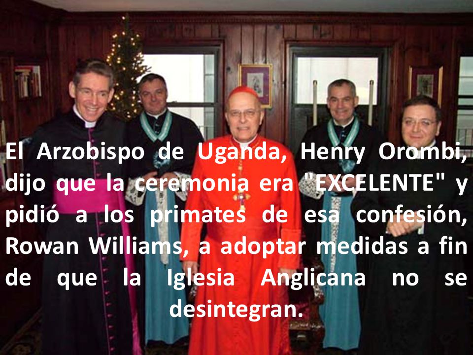El Arzobispo de Uganda, Henry Orombi, dijo que la ceremonia era EXCELENTE y pidió a los primates de esa confesión, Rowan Williams, a adoptar medidas a fin de que la Iglesia Anglicana no se desintegran.