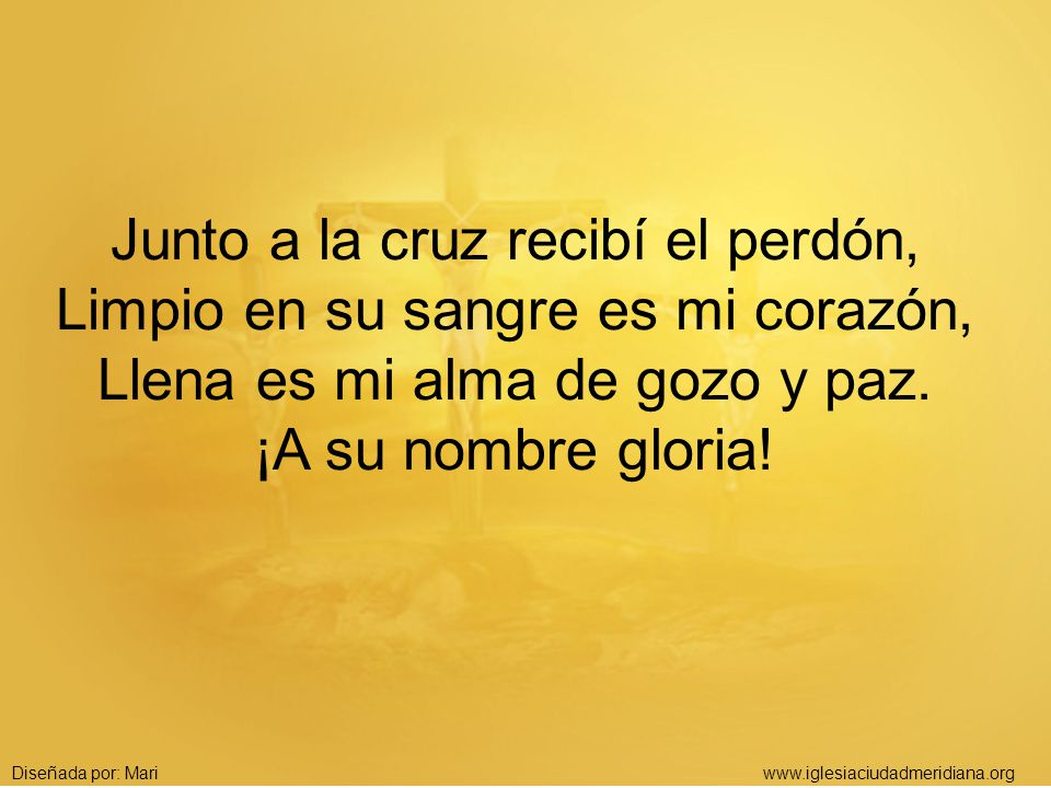 Junto a la cruz recibí el perdón, Limpio en su sangre es mi corazón, Llena es mi alma de gozo y paz. ¡A su nombre gloria!