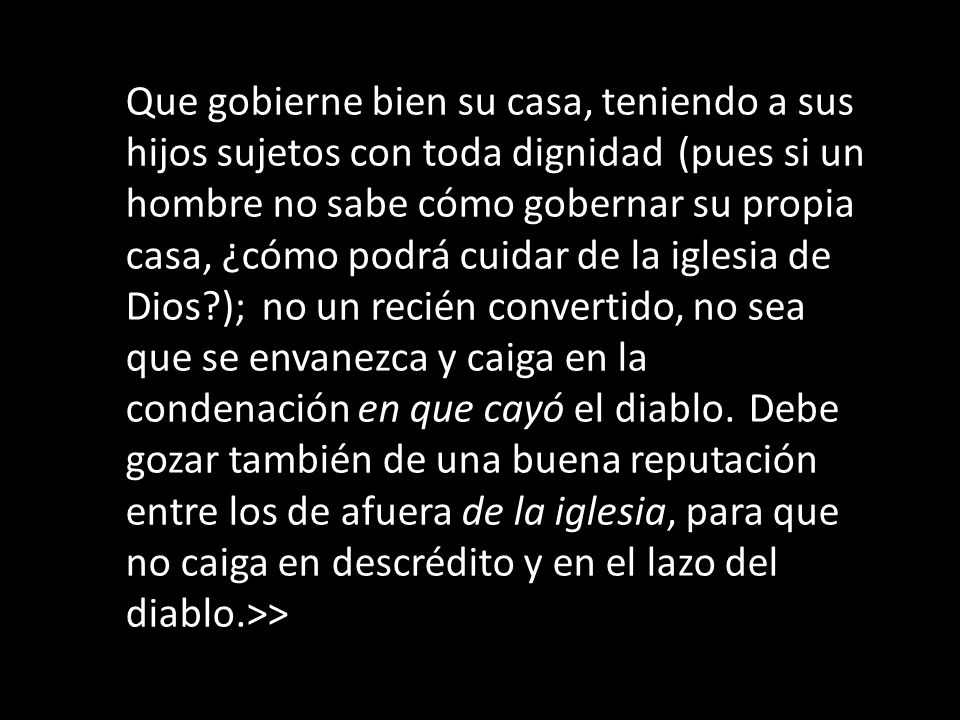 Que gobierne bien su casa, teniendo a sus hijos sujetos con toda dignidad (pues si un hombre no sabe cómo gobernar su propia casa, ¿cómo podrá cuidar de la iglesia de Dios ); no un recién convertido, no sea que se envanezca y caiga en la condenación en que cayó el diablo.