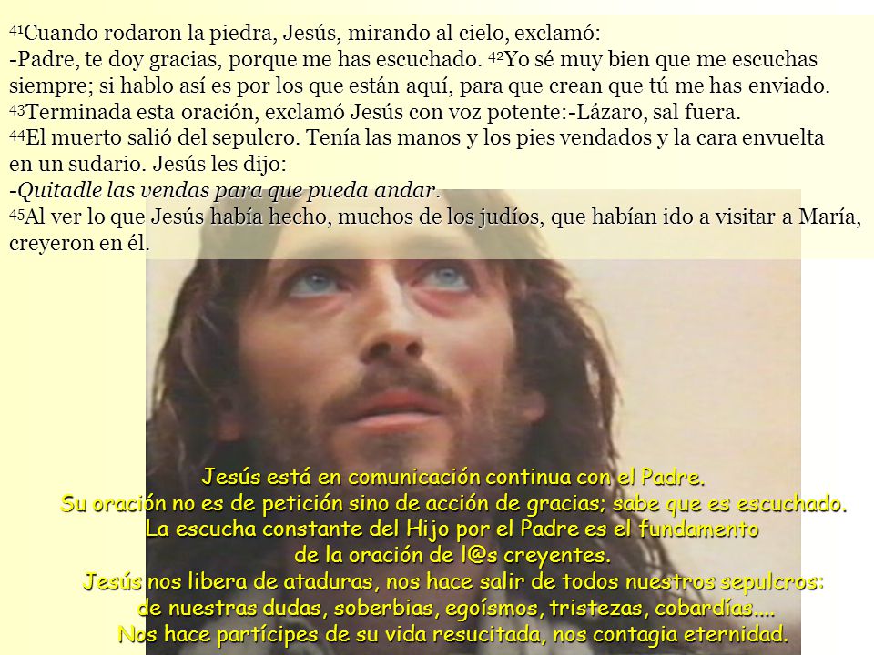 41Cuando rodaron la piedra, Jesús, mirando al cielo, exclamó: -Padre, te doy gracias, porque me has escuchado. 42Yo sé muy bien que me escuchas siempre; si hablo así es por los que están aquí, para que crean que tú me has enviado. 43Terminada esta oración, exclamó Jesús con voz potente:-Lázaro, sal fuera.