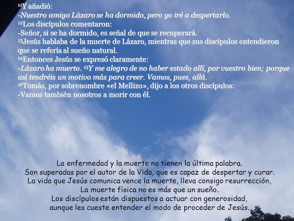11Y añadió: -Nuestro amigo Lázaro se ha dormido, pero yo iré a despertarlo. 12Los discípulos comentaron: -Señor, si se ha dormido, es señal de que se recuperará. 13Jesús hablaba de la muerte de Lázaro, mientras que sus discípulos entendieron que se refería al sueño natural.