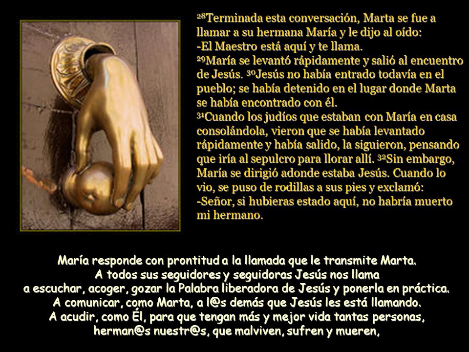 28Terminada esta conversación, Marta se fue a llamar a su hermana María y le dijo al oído: -El Maestro está aquí y te llama. 29María se levantó rápidamente y salió al encuentro de Jesús. 30Jesús no había entrado todavía en el pueblo; se había detenido en el lugar donde Marta se había encontrado con él. 31Cuando los judíos que estaban con María en casa consolándola, vieron que se había levantado rápidamente y había salido, la siguieron, pensando que iría al sepulcro para llorar allí. 32Sin embargo, María se dirigió adonde estaba Jesús. Cuando lo vio, se puso de rodillas a sus pies y exclamó: -Señor, si hubieras estado aquí, no habría muerto mi hermano.