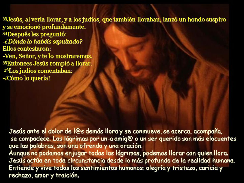 33Jesús, al verla llorar, y a los judíos, que también lloraban, lanzó un hondo suspiro y se emocionó profundamente. 34Después les preguntó: -¿Dónde lo habéis sepultado Ellos contestaron: -Ven, Señor, y te lo mostraremos. 35Entonces Jesús rompió a llorar. 36Los judíos comentaban: -¡Cómo lo quería!