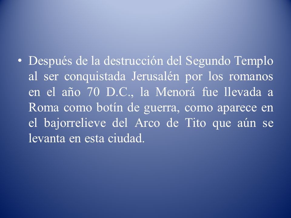 Después de la destrucción del Segundo Templo al ser conquistada Jerusalén por los romanos en el año 70 D.C., la Menorá fue llevada a Roma como botín de guerra, como aparece en el bajorrelieve del Arco de Tito que aún se levanta en esta ciudad.