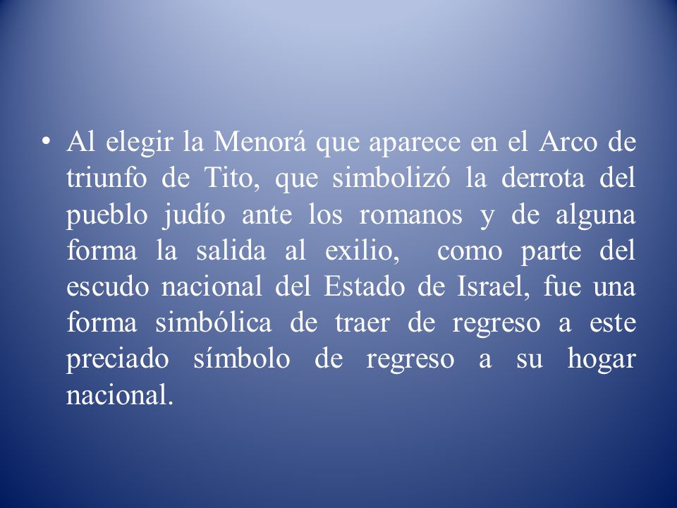 Al elegir la Menorá que aparece en el Arco de triunfo de Tito, que simbolizó la derrota del pueblo judío ante los romanos y de alguna forma la salida al exilio, como parte del escudo nacional del Estado de Israel, fue una forma simbólica de traer de regreso a este preciado símbolo de regreso a su hogar nacional.
