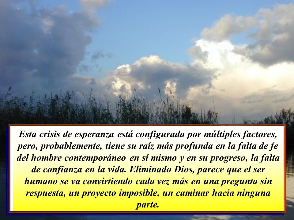 Esta crisis de esperanza está configurada por múltiples factores, pero, probablemente, tiene su raíz más profunda en la falta de fe del hombre contemporáneo en sí mismo y en su progreso, la falta de confianza en la vida. Eliminado Dios, parece que el ser humano se va convirtiendo cada vez más en una pregunta sin respuesta, un proyecto imposible, un caminar hacia ninguna parte.