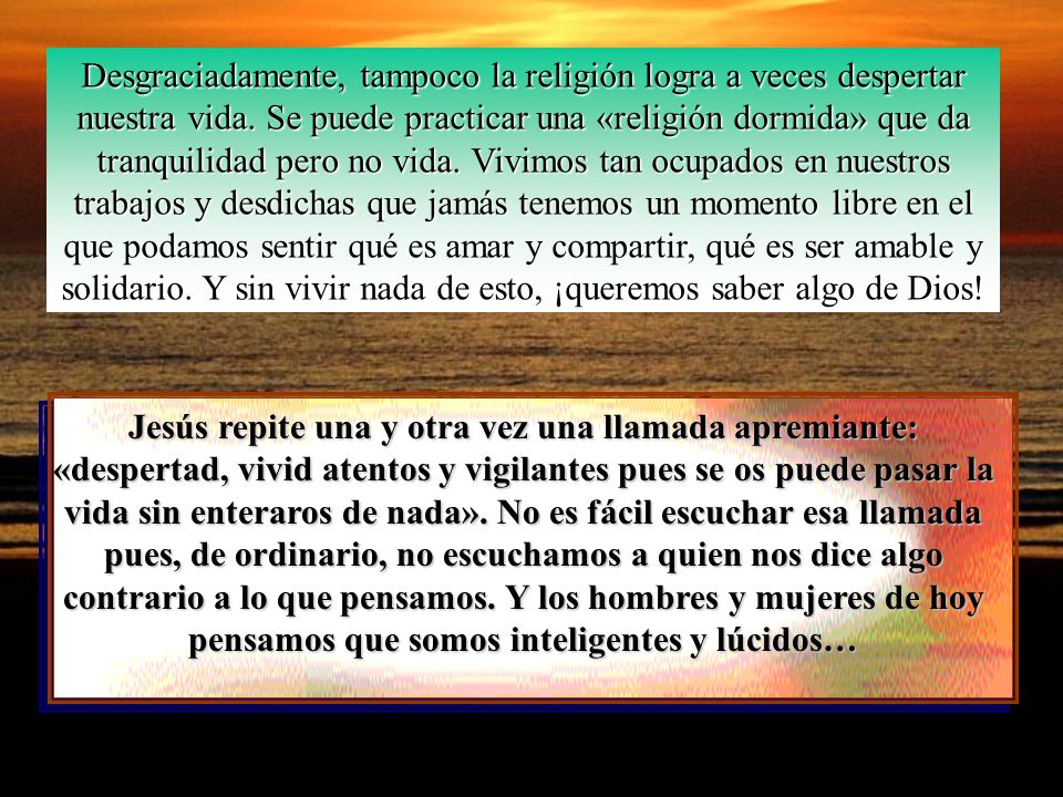 Desgraciadamente, tampoco la religión logra a veces despertar nuestra vida. Se puede practicar una «religión dormida» que da tranquilidad pero no vida. Vivimos tan ocupados en nuestros trabajos y desdichas que jamás tenemos un momento libre en el que podamos sentir qué es amar y compartir, qué es ser amable y solidario. Y sin vivir nada de esto, ¡queremos saber algo de Dios!