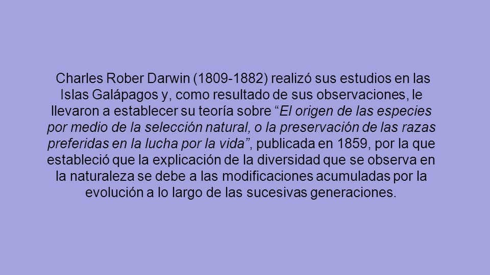 Charles Rober Darwin ( ) realizó sus estudios en las Islas Galápagos y, como resultado de sus observaciones, le llevaron a establecer su teoría sobre El origen de las especies por medio de la selección natural, o la preservación de las razas preferidas en la lucha por la vida , publicada en 1859, por la que estableció que la explicación de la diversidad que se observa en la naturaleza se debe a las modificaciones acumuladas por la evolución a lo largo de las sucesivas generaciones.