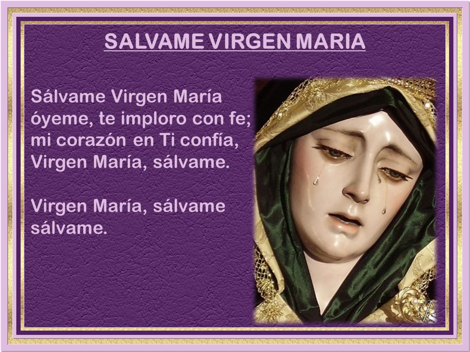 SALVAME VIRGEN MARIA Sálvame Virgen María óyeme, te imploro con fe; mi corazón en Ti confía, Virgen María, sálvame.