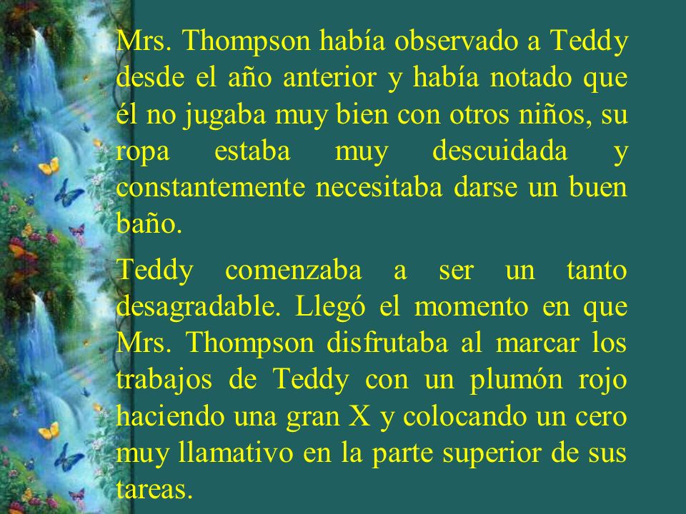Mrs. Thompson había observado a Teddy desde el año anterior y había notado que él no jugaba muy bien con otros niños, su ropa estaba muy descuidada y constantemente necesitaba darse un buen baño.