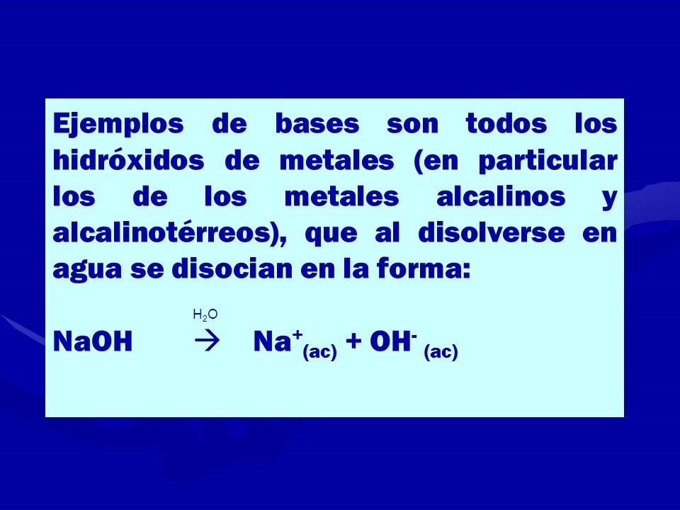 Ejemplos de bases son todos los hidróxidos de metales (en particular los de los metales alcalinos y alcalinotérreos), que al disolverse en agua se disocian en la forma:
