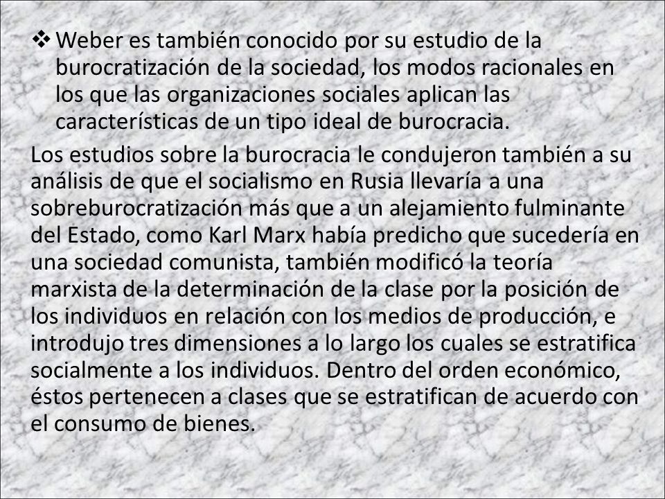 Weber es también conocido por su estudio de la burocratización de la sociedad, los modos racionales en los que las organizaciones sociales aplican las características de un tipo ideal de burocracia.