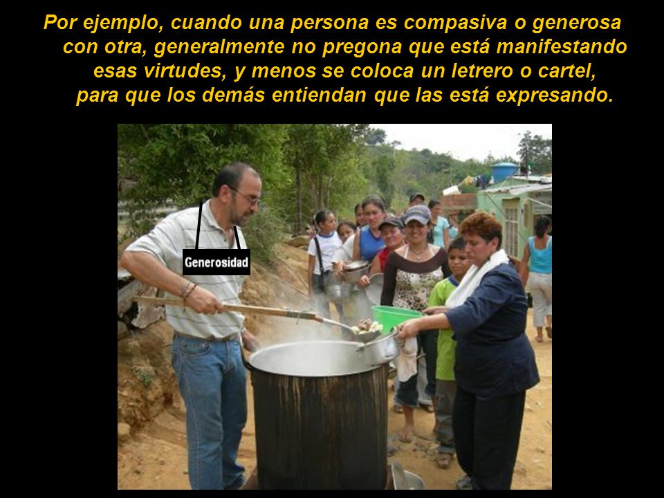 Por ejemplo, cuando una persona es compasiva o generosa con otra, generalmente no pregona que está manifestando esas virtudes, y menos se coloca un letrero o cartel, para que los demás entiendan que las está expresando.