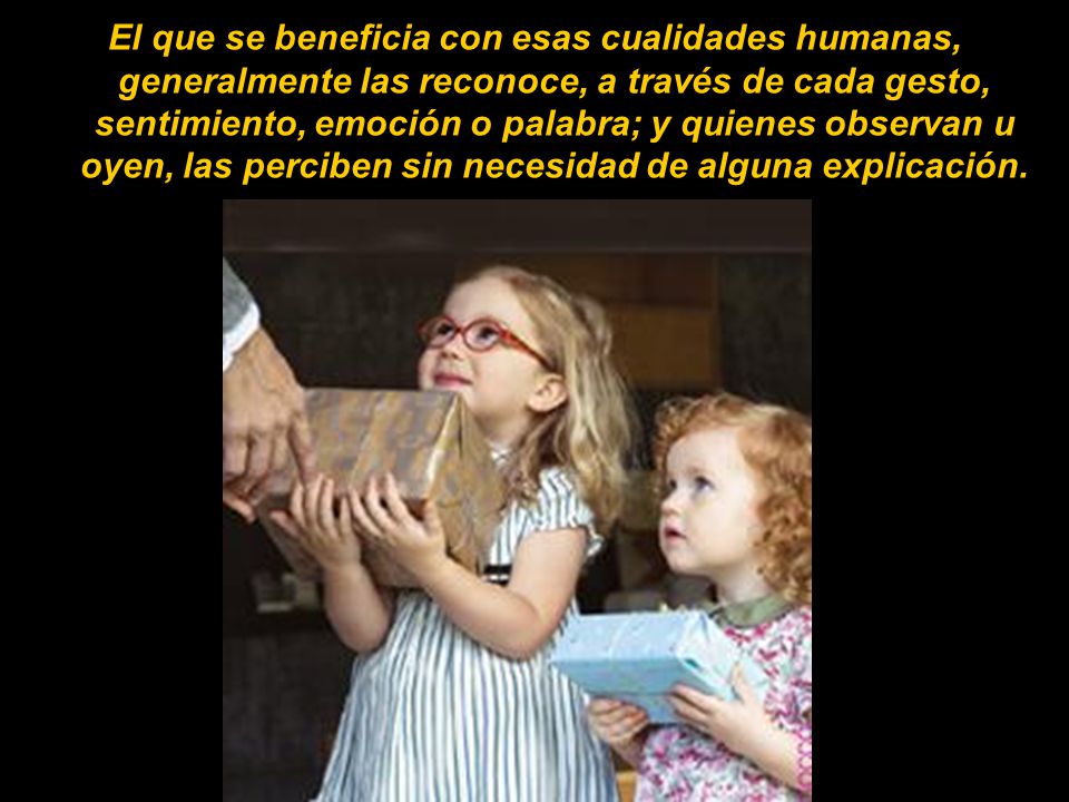 El que se beneficia con esas cualidades humanas, generalmente las reconoce, a través de cada gesto, sentimiento, emoción o palabra; y quienes observan u oyen, las perciben sin necesidad de alguna explicación.