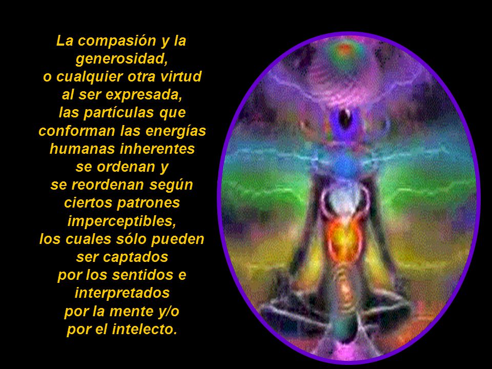 La compasión y la generosidad, o cualquier otra virtud al ser expresada, las partículas que conforman las energías humanas inherentes se ordenan y se reordenan según ciertos patrones imperceptibles, los cuales sólo pueden ser captados por los sentidos e interpretados por la mente y/o por el intelecto.