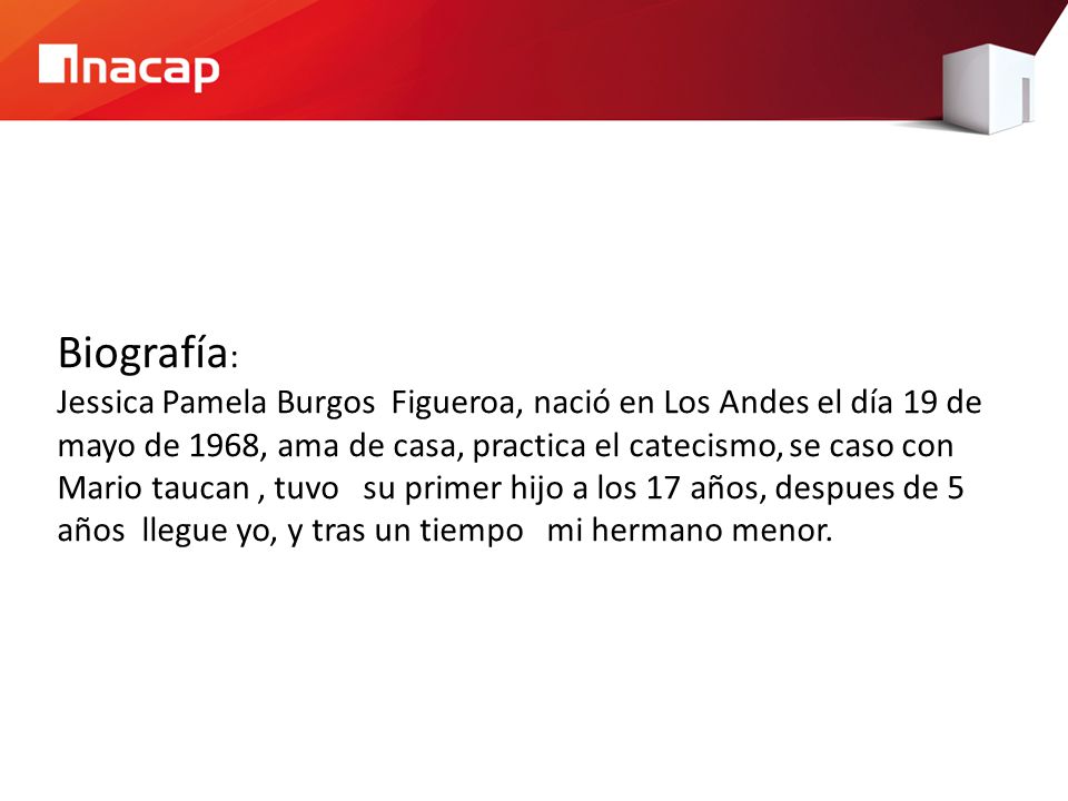 Biografía: Jessica Pamela Burgos Figueroa, nació en Los Andes el día 19 de mayo de 1968, ama de casa, practica el catecismo, se caso con Mario taucan , tuvo su primer hijo a los 17 años, despues de 5 años llegue yo, y tras un tiempo mi hermano menor.