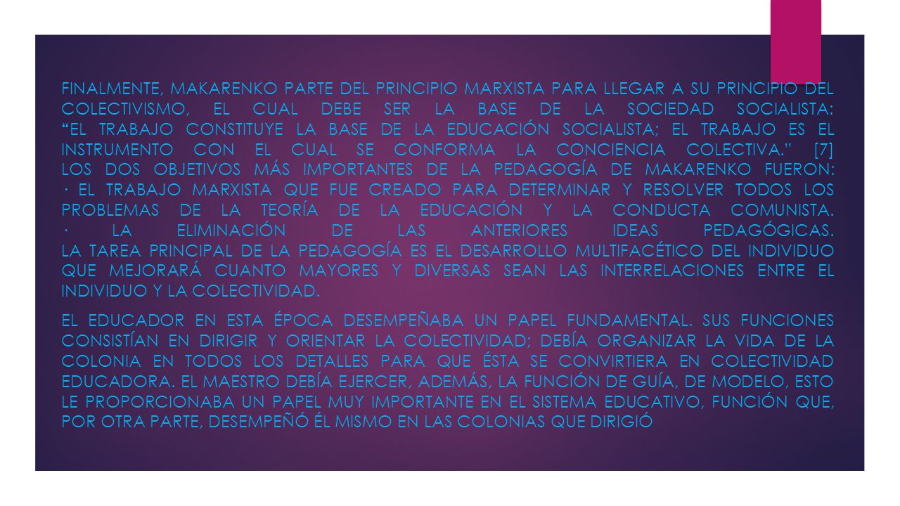 Finalmente, Makarenko parte del principio marxista para llegar a su principio del colectivismo, el cual debe ser la base de la sociedad socialista: El trabajo constituye la base de la educación socialista; el trabajo es el instrumento con el cual se conforma la conciencia colectiva. [7] Los dos objetivos más importantes de la pedagogía de Makarenko fueron: · El trabajo marxista que fue creado para determinar y resolver todos los problemas de la teoría de la educación y la conducta comunista. · La eliminación de las anteriores ideas pedagógicas. La tarea principal de la pedagogía es el desarrollo multifacético del individuo que mejorará cuanto mayores y diversas sean las interrelaciones entre el individuo y la colectividad.