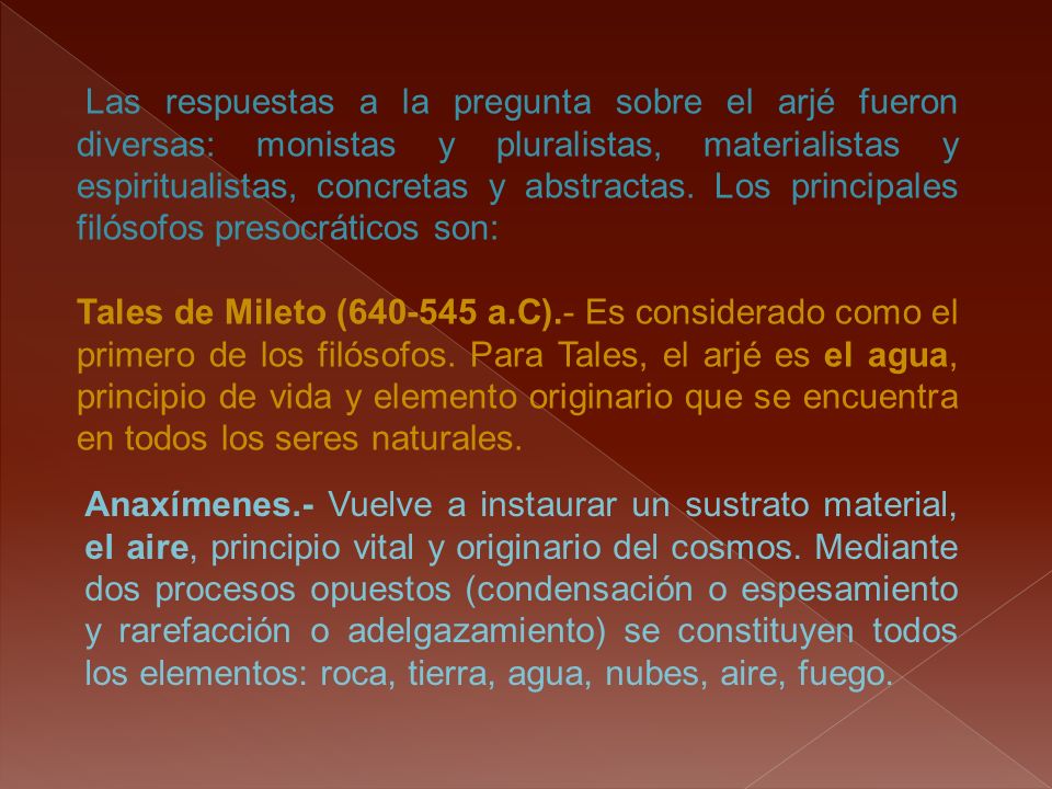 Las respuestas a la pregunta sobre el arjé fueron diversas: monistas y pluralistas, materialistas y espiritualistas, concretas y abstractas. Los principales filósofos presocráticos son: