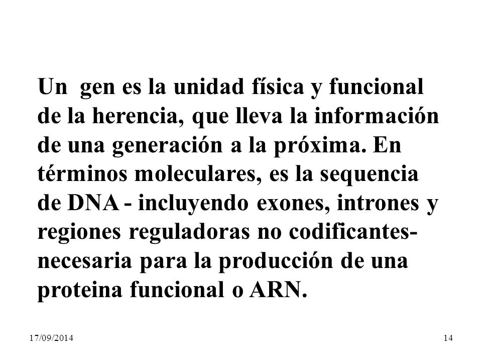 Un gen es la unidad física y funcional de la herencia, que lleva la información de una generación a la próxima. En términos moleculares, es la sequencia de DNA - incluyendo exones, intrones y regiones reguladoras no codificantes- necesaria para la producción de una proteina funcional o ARN.