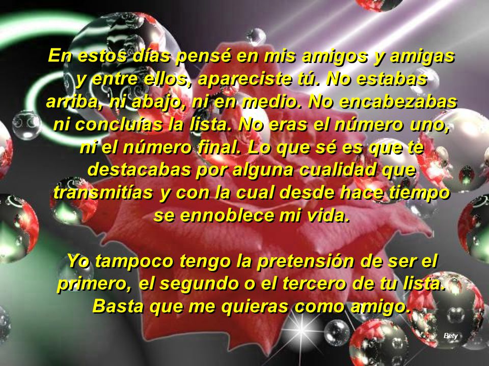 En estos días pensé en mis amigos y amigas y entre ellos, apareciste tú. No estabas arriba, ni abajo, ni en medio. No encabezabas ni concluías la lista. No eras el número uno, ni el número final. Lo que sé es que te destacabas por alguna cualidad que transmitías y con la cual desde hace tiempo se ennoblece mi vida.