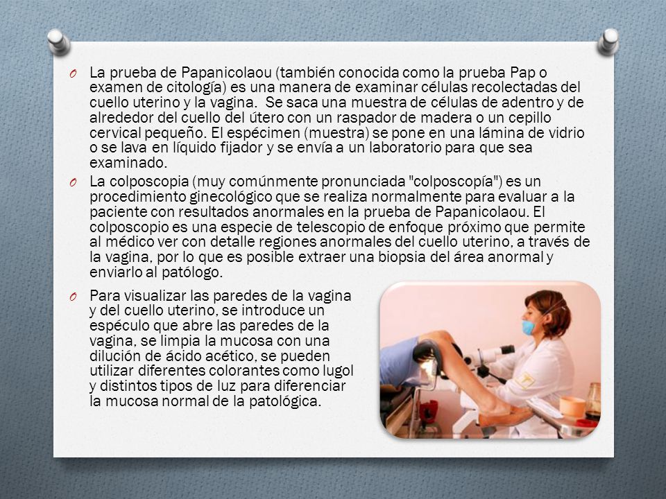 La prueba de Papanicolaou (también conocida como la prueba Pap o examen de citología) es una manera de examinar células recolectadas del cuello uterino y la vagina. Se saca una muestra de células de adentro y de alrededor del cuello del útero con un raspador de madera o un cepillo cervical pequeño. El espécimen (muestra) se pone en una lámina de vidrio o se lava en líquido fijador y se envía a un laboratorio para que sea examinado.