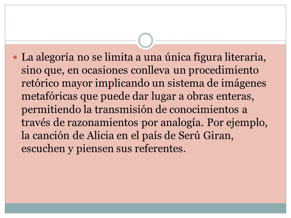 La alegoría no se limita a una única figura literaria, sino que, en ocasiones conlleva un procedimiento retórico mayor implicando un sistema de imágenes metafóricas que puede dar lugar a obras enteras, permitiendo la transmisión de conocimientos a través de razonamientos por analogía.