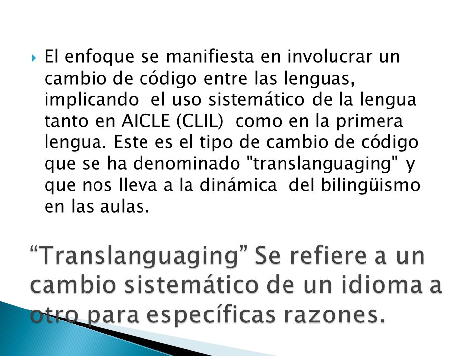 El enfoque se manifiesta en involucrar un cambio de código entre las lenguas, implicando el uso sistemático de la lengua tanto en AICLE (CLIL) como en la primera lengua. Este es el tipo de cambio de código que se ha denominado translanguaging y que nos lleva a la dinámica del bilingüismo en las aulas.