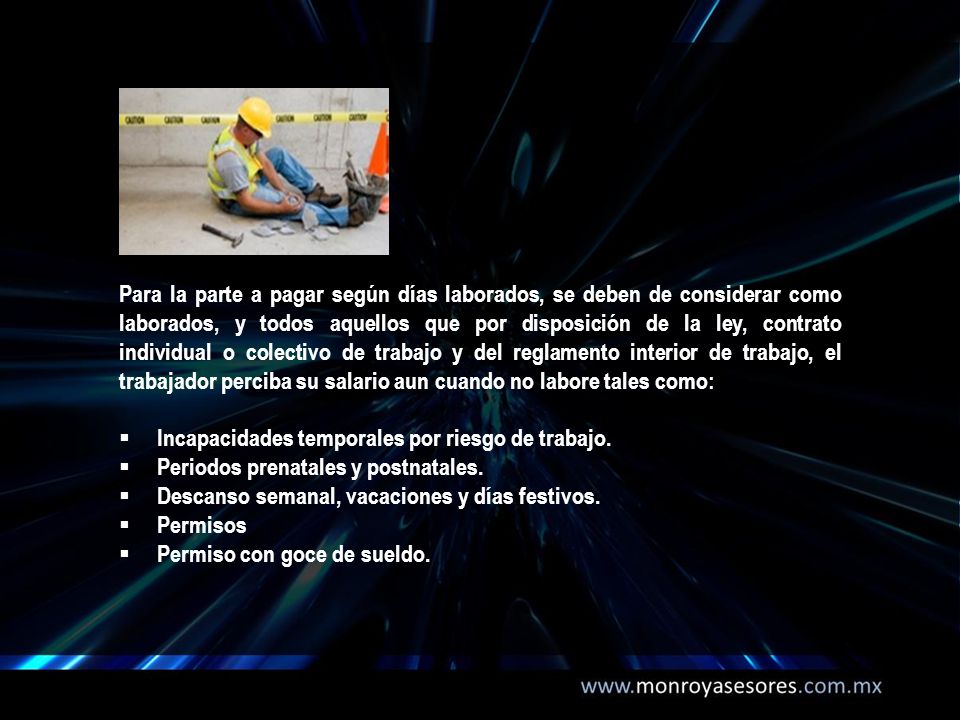 Para la parte a pagar según días laborados, se deben de considerar como laborados, y todos aquellos que por disposición de la ley, contrato individual o colectivo de trabajo y del reglamento interior de trabajo, el trabajador perciba su salario aun cuando no labore tales como: