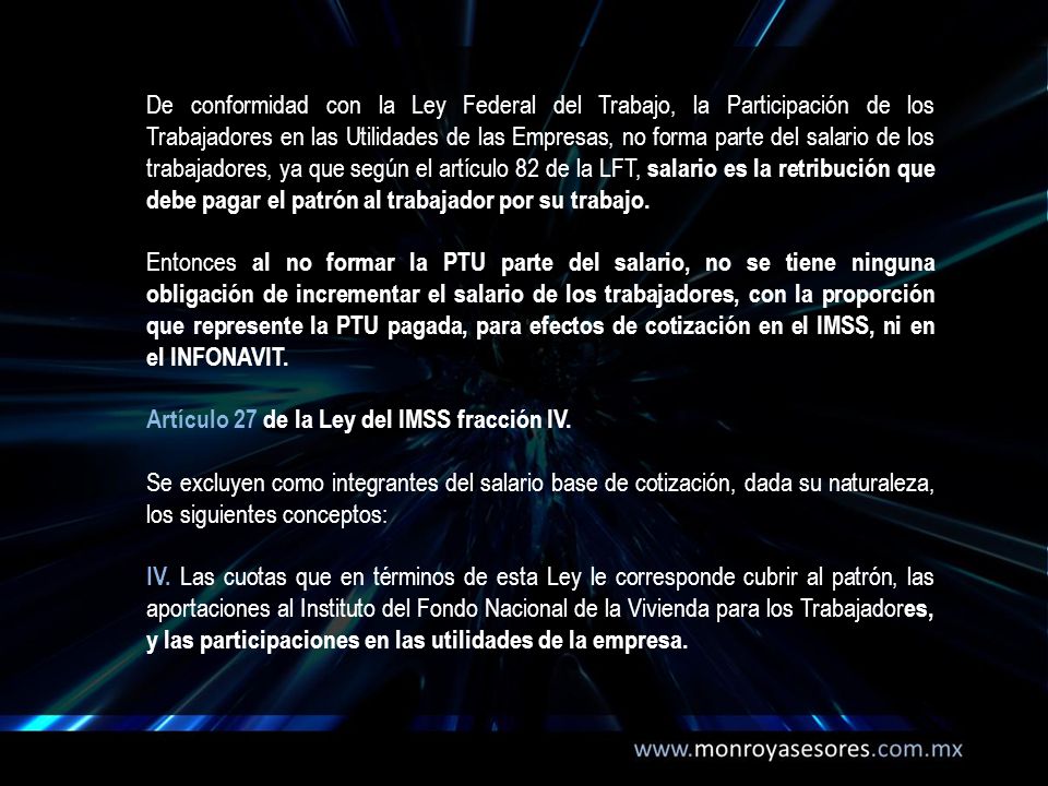 De conformidad con la Ley Federal del Trabajo, la Participación de los Trabajadores en las Utilidades de las Empresas, no forma parte del salario de los trabajadores, ya que según el artículo 82 de la LFT, salario es la retribución que debe pagar el patrón al trabajador por su trabajo.