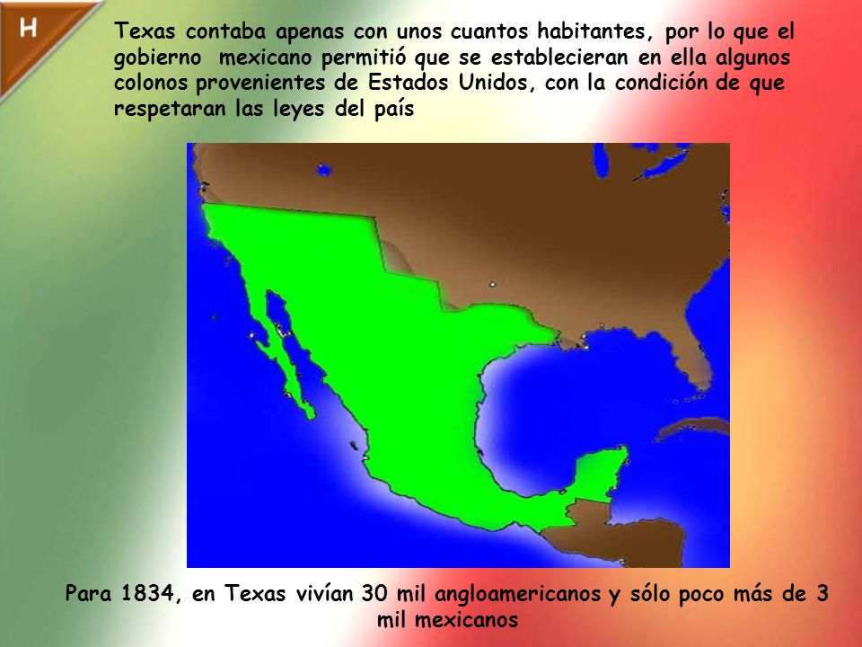 Texas contaba apenas con unos cuantos habitantes, por lo que el gobierno mexicano permitió que se establecieran en ella algunos colonos provenientes de Estados Unidos, con la condición de que respetaran las leyes del país