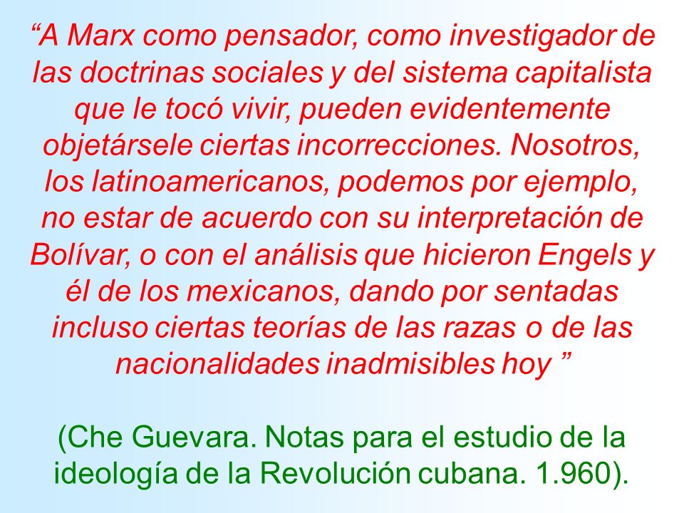 A Marx como pensador, como investigador de las doctrinas sociales y del sistema capitalista que le tocó vivir, pueden evidentemente objetársele ciertas incorrecciones. Nosotros, los latinoamericanos, podemos por ejemplo, no estar de acuerdo con su interpretación de Bolívar, o con el análisis que hicieron Engels y él de los mexicanos, dando por sentadas incluso ciertas teorías de las razas o de las nacionalidades inadmisibles hoy