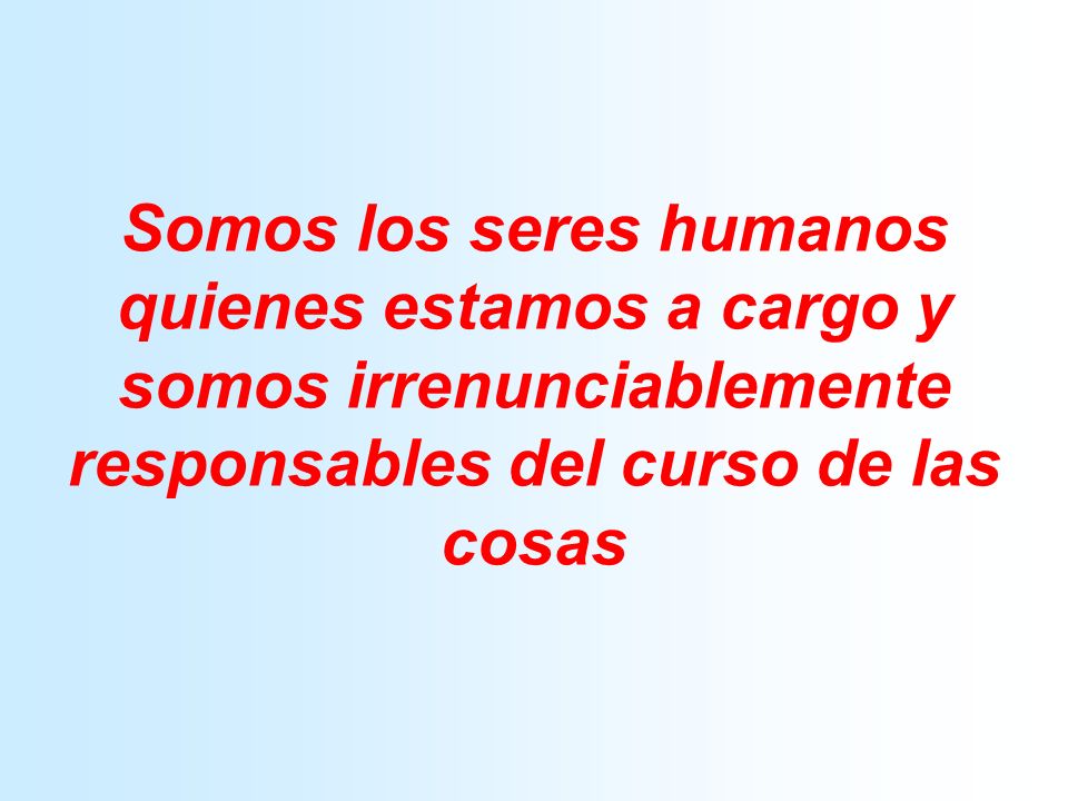 Somos los seres humanos quienes estamos a cargo y somos irrenunciablemente responsables del curso de las cosas