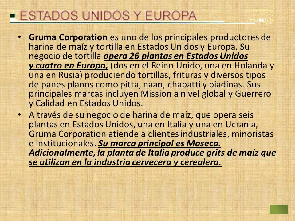 Gruma Corporation es uno de los principales productores de harina de maíz y tortilla en Estados Unidos y Europa. Su negocio de tortilla opera 26 plantas en Estados Unidos y cuatro en Europa, (dos en el Reino Unido, una en Holanda y una en Rusia) produciendo tortillas, frituras y diversos tipos de panes planos como pitta, naan, chapatti y piadinas. Sus principales marcas incluyen Mission a nivel global y Guerrero y Calidad en Estados Unidos.
