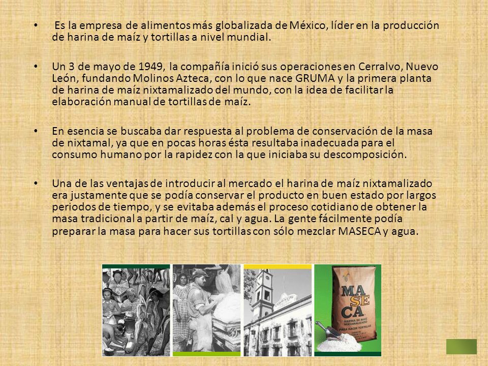 Es la empresa de alimentos más globalizada de México, líder en la producción de harina de maíz y tortillas a nivel mundial.