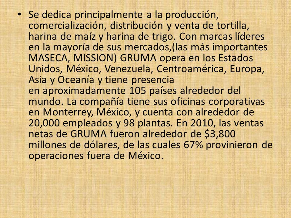 Se dedica principalmente a la producción, comercialización, distribución y venta de tortilla, harina de maíz y harina de trigo.