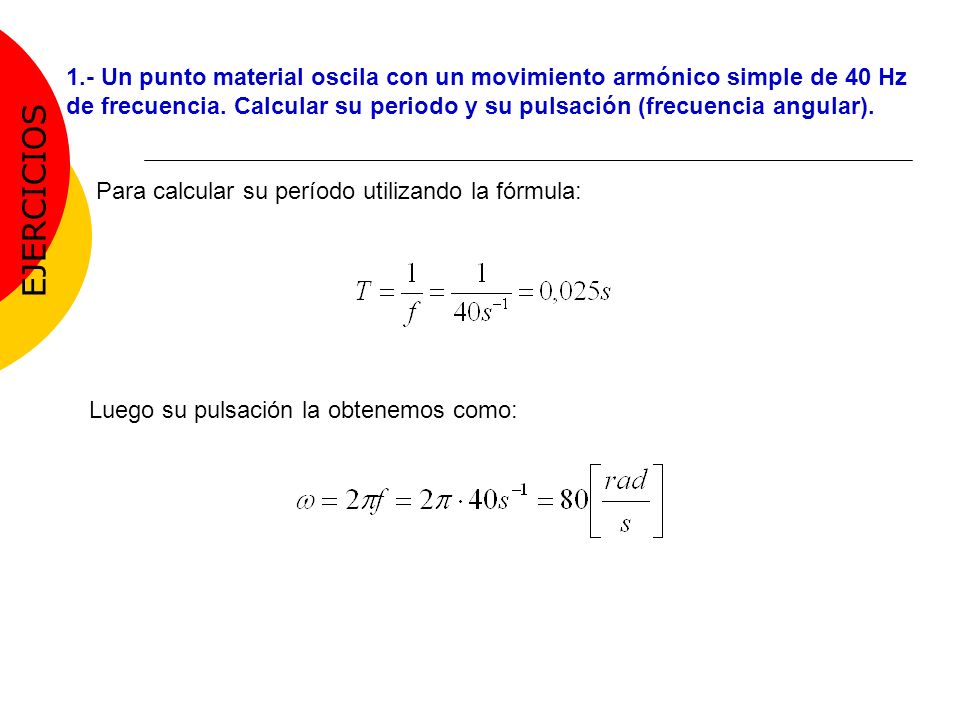 1.- Un punto material oscila con un movimiento armónico simple de 40 Hz de frecuencia. Calcular su periodo y su pulsación (frecuencia angular).