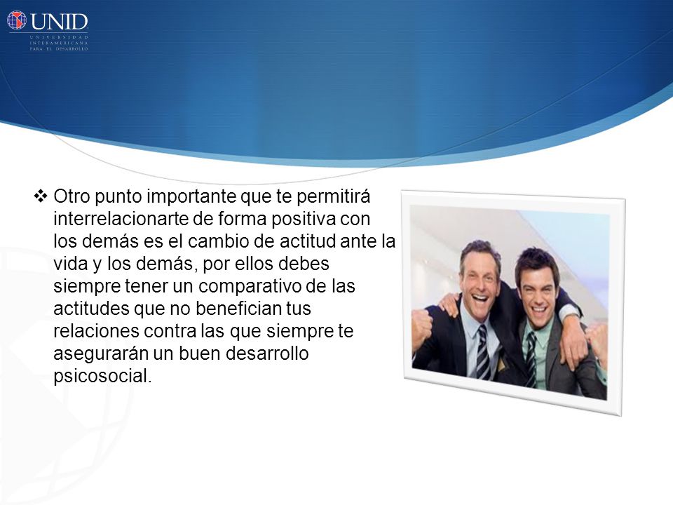 Otro punto importante que te permitirá interrelacionarte de forma positiva con los demás es el cambio de actitud ante la vida y los demás, por ellos debes siempre tener un comparativo de las actitudes que no benefician tus relaciones contra las que siempre te asegurarán un buen desarrollo psicosocial.