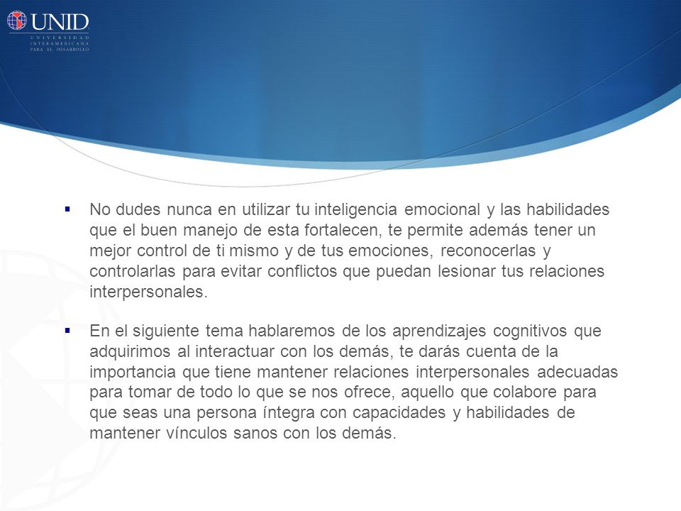 No dudes nunca en utilizar tu inteligencia emocional y las habilidades que el buen manejo de esta fortalecen, te permite además tener un mejor control de ti mismo y de tus emociones, reconocerlas y controlarlas para evitar conflictos que puedan lesionar tus relaciones interpersonales.