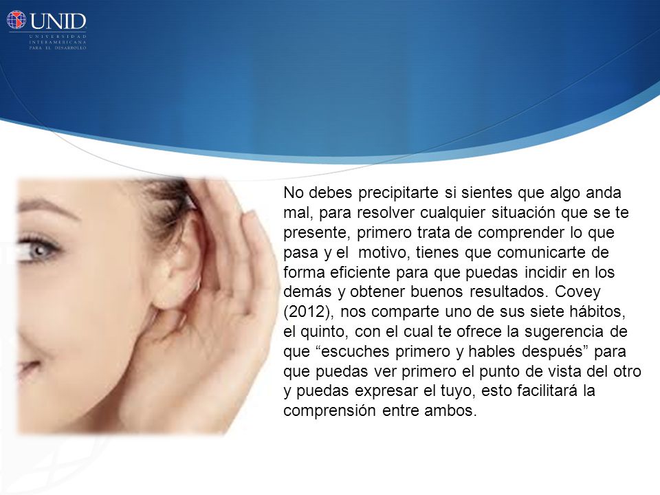 No debes precipitarte si sientes que algo anda mal, para resolver cualquier situación que se te presente, primero trata de comprender lo que pasa y el motivo, tienes que comunicarte de forma eficiente para que puedas incidir en los demás y obtener buenos resultados.