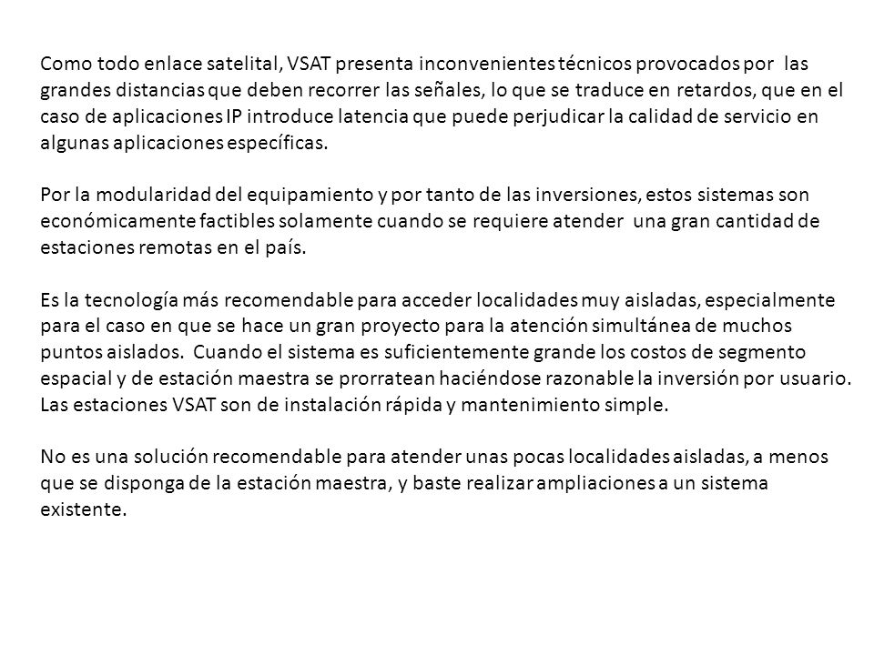Como todo enlace satelital, VSAT presenta inconvenientes técnicos provocados por las grandes distancias que deben recorrer las señales, lo que se traduce en retardos, que en el caso de aplicaciones IP introduce latencia que puede perjudicar la calidad de servicio en algunas aplicaciones específicas.