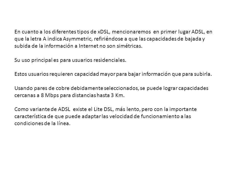 En cuanto a los diferentes tipos de xDSL, mencionaremos en primer lugar ADSL, en que la letra A indica Asymmetric, refiriéndose a que las capacidades de bajada y subida de la información a Internet no son simétricas.