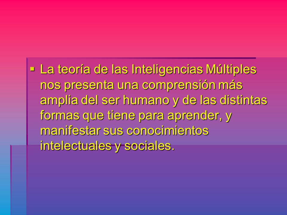La teoría de las Inteligencias Múltiples nos presenta una comprensión más amplia del ser humano y de las distintas formas que tiene para aprender, y manifestar sus conocimientos intelectuales y sociales.